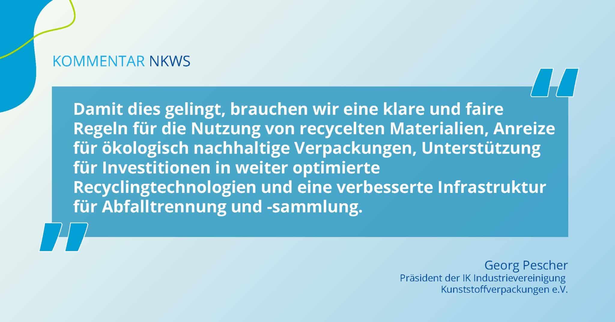 Zitat von Georg Pescher zum Nationalen Kreislaufwirtschaftssystem: Damit dies gelingt, brauchen wir eine klare und faire Regeln für die Nutzung von recycelten Materialien, Anreize für ökologisch nachhaltige Verpackungen, Unterstützung für Investitionen in weiter optimierte Recyclingtechnologien und eine verbesserte Infrastruktur für Abfalltrennung und -sammlung.