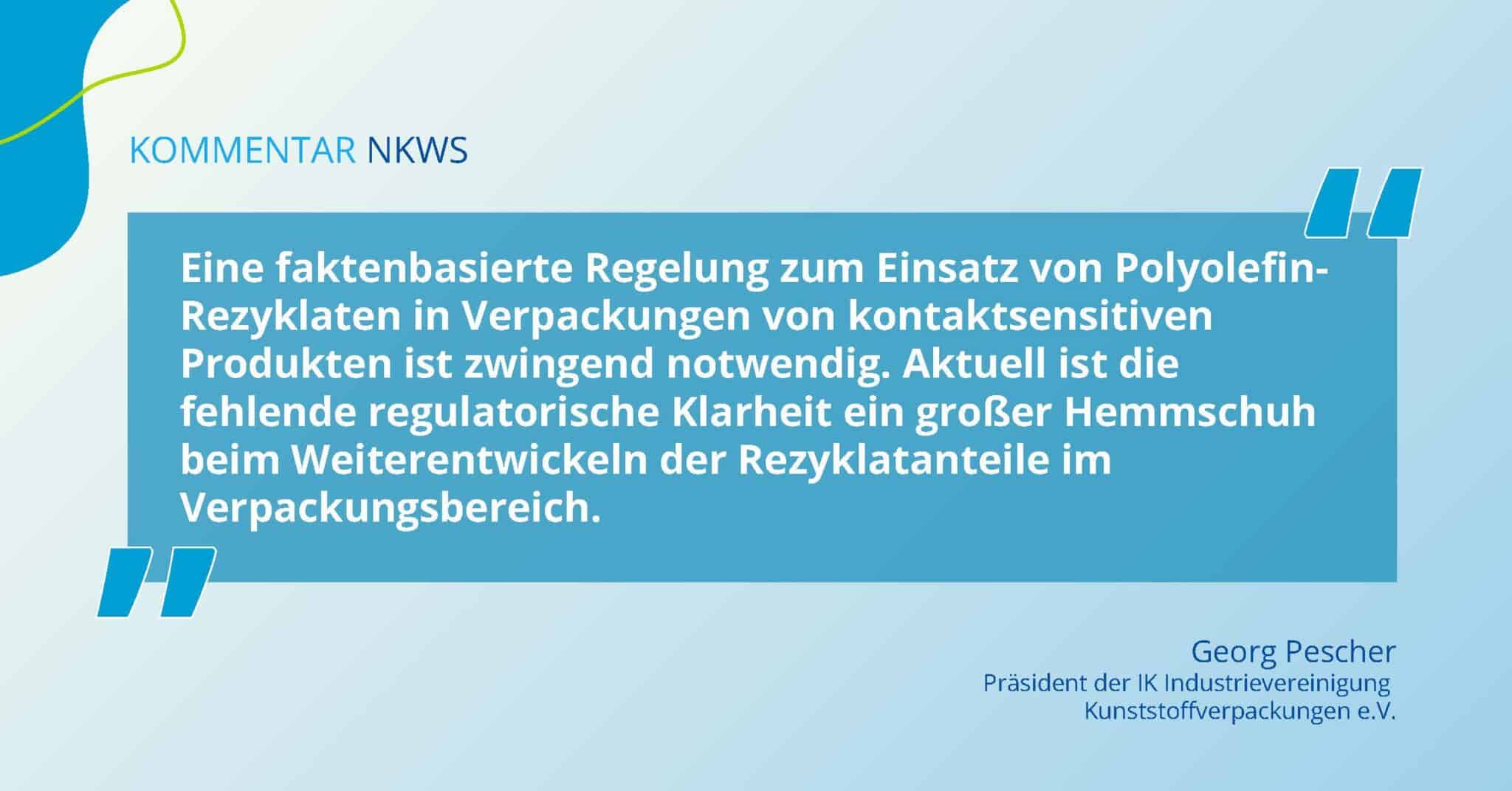 Zitat von Georg Pescher zum Nationalen Kreislaufwirtschaftssystem: Eine faktenbasierte Regelung zum Einsatz von Polyolefin-Rezyklaten in Verpackungen von kontaktsensitiven Produkten ist zwingend notwendig. Aktuell ist die fehlende regulatorische Klarheit ein großer Hemmschuh beim Weiterentwickeln der Rezyklatanteile im Verpackungsbereich.